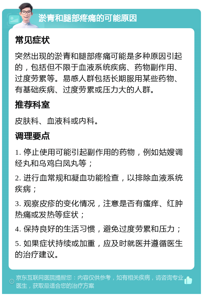 淤青和腿部疼痛的可能原因 常见症状 突然出现的淤青和腿部疼痛可能是多种原因引起的，包括但不限于血液系统疾病、药物副作用、过度劳累等。易感人群包括长期服用某些药物、有基础疾病、过度劳累或压力大的人群。 推荐科室 皮肤科、血液科或内科。 调理要点 1. 停止使用可能引起副作用的药物，例如姑嫂调经丸和乌鸡白凤丸等； 2. 进行血常规和凝血功能检查，以排除血液系统疾病； 3. 观察皮疹的变化情况，注意是否有瘙痒、红肿热痛或发热等症状； 4. 保持良好的生活习惯，避免过度劳累和压力； 5. 如果症状持续或加重，应及时就医并遵循医生的治疗建议。