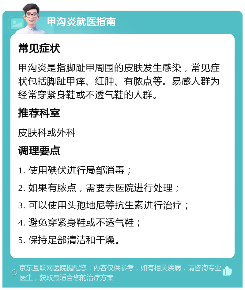 甲沟炎就医指南 常见症状 甲沟炎是指脚趾甲周围的皮肤发生感染，常见症状包括脚趾甲痒、红肿、有脓点等。易感人群为经常穿紧身鞋或不透气鞋的人群。 推荐科室 皮肤科或外科 调理要点 1. 使用碘伏进行局部消毒； 2. 如果有脓点，需要去医院进行处理； 3. 可以使用头孢地尼等抗生素进行治疗； 4. 避免穿紧身鞋或不透气鞋； 5. 保持足部清洁和干燥。