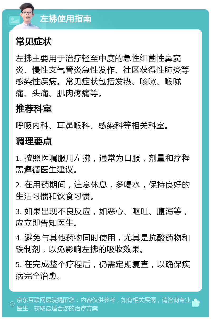 左拂使用指南 常见症状 左拂主要用于治疗轻至中度的急性细菌性鼻窦炎、慢性支气管炎急性发作、社区获得性肺炎等感染性疾病。常见症状包括发热、咳嗽、喉咙痛、头痛、肌肉疼痛等。 推荐科室 呼吸内科、耳鼻喉科、感染科等相关科室。 调理要点 1. 按照医嘱服用左拂，通常为口服，剂量和疗程需遵循医生建议。 2. 在用药期间，注意休息，多喝水，保持良好的生活习惯和饮食习惯。 3. 如果出现不良反应，如恶心、呕吐、腹泻等，应立即告知医生。 4. 避免与其他药物同时使用，尤其是抗酸药物和铁制剂，以免影响左拂的吸收效果。 5. 在完成整个疗程后，仍需定期复查，以确保疾病完全治愈。