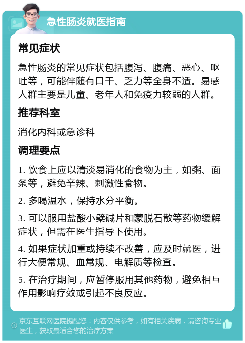 急性肠炎就医指南 常见症状 急性肠炎的常见症状包括腹泻、腹痛、恶心、呕吐等，可能伴随有口干、乏力等全身不适。易感人群主要是儿童、老年人和免疫力较弱的人群。 推荐科室 消化内科或急诊科 调理要点 1. 饮食上应以清淡易消化的食物为主，如粥、面条等，避免辛辣、刺激性食物。 2. 多喝温水，保持水分平衡。 3. 可以服用盐酸小檗碱片和蒙脱石散等药物缓解症状，但需在医生指导下使用。 4. 如果症状加重或持续不改善，应及时就医，进行大便常规、血常规、电解质等检查。 5. 在治疗期间，应暂停服用其他药物，避免相互作用影响疗效或引起不良反应。