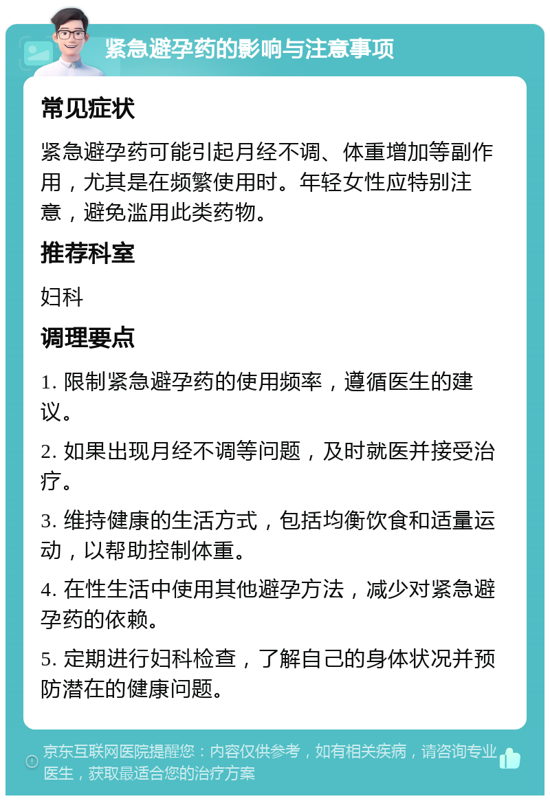 紧急避孕药的影响与注意事项 常见症状 紧急避孕药可能引起月经不调、体重增加等副作用，尤其是在频繁使用时。年轻女性应特别注意，避免滥用此类药物。 推荐科室 妇科 调理要点 1. 限制紧急避孕药的使用频率，遵循医生的建议。 2. 如果出现月经不调等问题，及时就医并接受治疗。 3. 维持健康的生活方式，包括均衡饮食和适量运动，以帮助控制体重。 4. 在性生活中使用其他避孕方法，减少对紧急避孕药的依赖。 5. 定期进行妇科检查，了解自己的身体状况并预防潜在的健康问题。