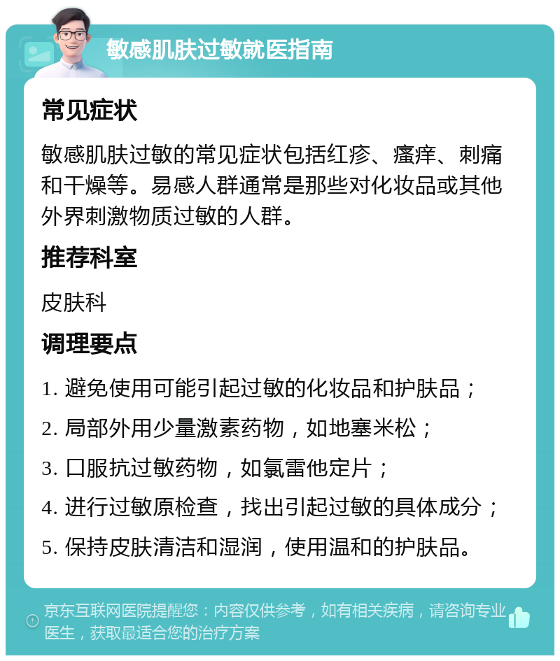 敏感肌肤过敏就医指南 常见症状 敏感肌肤过敏的常见症状包括红疹、瘙痒、刺痛和干燥等。易感人群通常是那些对化妆品或其他外界刺激物质过敏的人群。 推荐科室 皮肤科 调理要点 1. 避免使用可能引起过敏的化妆品和护肤品； 2. 局部外用少量激素药物，如地塞米松； 3. 口服抗过敏药物，如氯雷他定片； 4. 进行过敏原检查，找出引起过敏的具体成分； 5. 保持皮肤清洁和湿润，使用温和的护肤品。