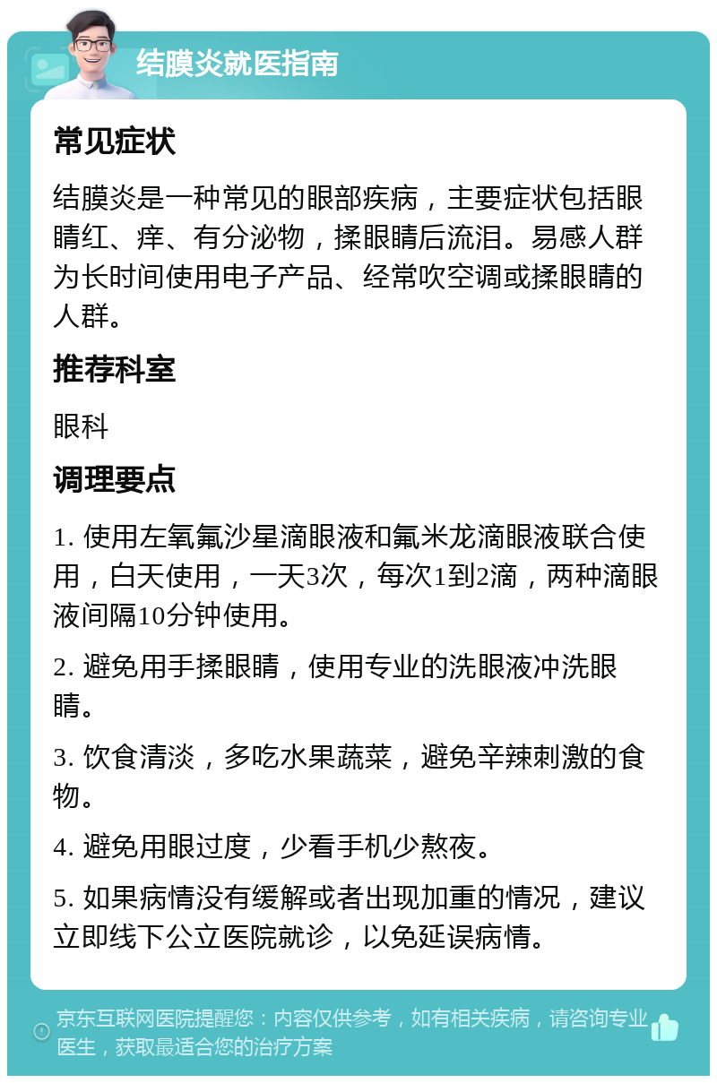 结膜炎就医指南 常见症状 结膜炎是一种常见的眼部疾病，主要症状包括眼睛红、痒、有分泌物，揉眼睛后流泪。易感人群为长时间使用电子产品、经常吹空调或揉眼睛的人群。 推荐科室 眼科 调理要点 1. 使用左氧氟沙星滴眼液和氟米龙滴眼液联合使用，白天使用，一天3次，每次1到2滴，两种滴眼液间隔10分钟使用。 2. 避免用手揉眼睛，使用专业的洗眼液冲洗眼睛。 3. 饮食清淡，多吃水果蔬菜，避免辛辣刺激的食物。 4. 避免用眼过度，少看手机少熬夜。 5. 如果病情没有缓解或者出现加重的情况，建议立即线下公立医院就诊，以免延误病情。