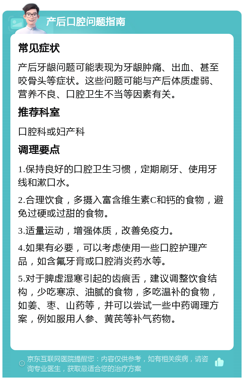 产后口腔问题指南 常见症状 产后牙龈问题可能表现为牙龈肿痛、出血、甚至咬骨头等症状。这些问题可能与产后体质虚弱、营养不良、口腔卫生不当等因素有关。 推荐科室 口腔科或妇产科 调理要点 1.保持良好的口腔卫生习惯，定期刷牙、使用牙线和漱口水。 2.合理饮食，多摄入富含维生素C和钙的食物，避免过硬或过甜的食物。 3.适量运动，增强体质，改善免疫力。 4.如果有必要，可以考虑使用一些口腔护理产品，如含氟牙膏或口腔消炎药水等。 5.对于脾虚湿寒引起的齿痕舌，建议调整饮食结构，少吃寒凉、油腻的食物，多吃温补的食物，如姜、枣、山药等，并可以尝试一些中药调理方案，例如服用人参、黄芪等补气药物。