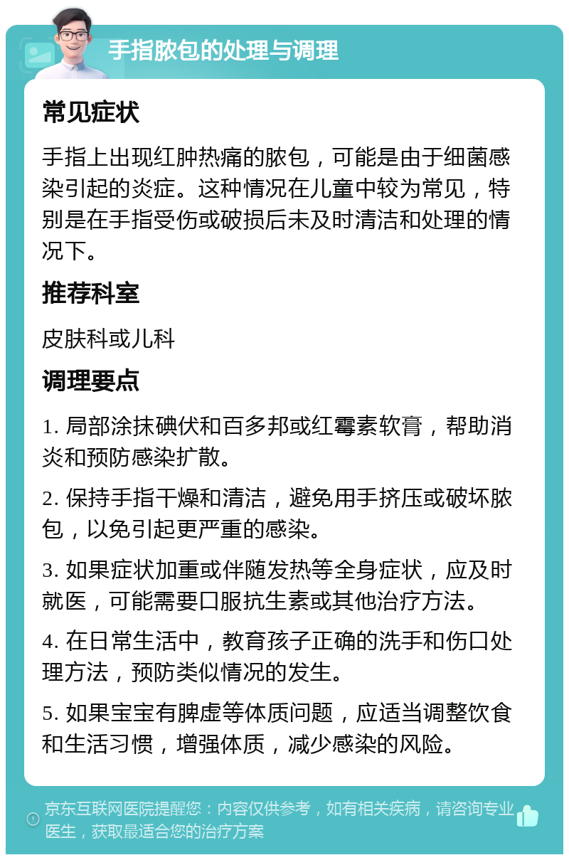 手指脓包的处理与调理 常见症状 手指上出现红肿热痛的脓包，可能是由于细菌感染引起的炎症。这种情况在儿童中较为常见，特别是在手指受伤或破损后未及时清洁和处理的情况下。 推荐科室 皮肤科或儿科 调理要点 1. 局部涂抹碘伏和百多邦或红霉素软膏，帮助消炎和预防感染扩散。 2. 保持手指干燥和清洁，避免用手挤压或破坏脓包，以免引起更严重的感染。 3. 如果症状加重或伴随发热等全身症状，应及时就医，可能需要口服抗生素或其他治疗方法。 4. 在日常生活中，教育孩子正确的洗手和伤口处理方法，预防类似情况的发生。 5. 如果宝宝有脾虚等体质问题，应适当调整饮食和生活习惯，增强体质，减少感染的风险。