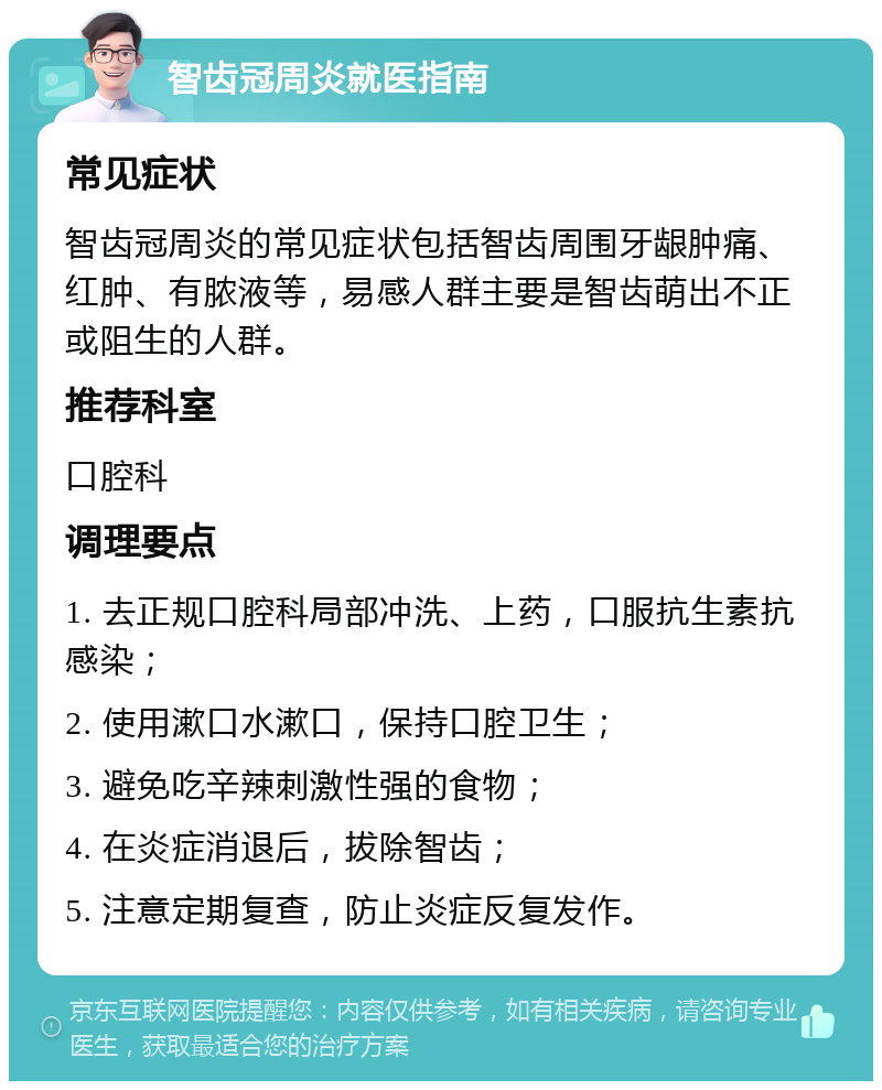 智齿冠周炎就医指南 常见症状 智齿冠周炎的常见症状包括智齿周围牙龈肿痛、红肿、有脓液等，易感人群主要是智齿萌出不正或阻生的人群。 推荐科室 口腔科 调理要点 1. 去正规口腔科局部冲洗、上药，口服抗生素抗感染； 2. 使用漱口水漱口，保持口腔卫生； 3. 避免吃辛辣刺激性强的食物； 4. 在炎症消退后，拔除智齿； 5. 注意定期复查，防止炎症反复发作。