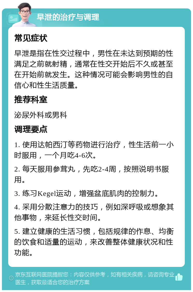 早泄的治疗与调理 常见症状 早泄是指在性交过程中，男性在未达到预期的性满足之前就射精，通常在性交开始后不久或甚至在开始前就发生。这种情况可能会影响男性的自信心和性生活质量。 推荐科室 泌尿外科或男科 调理要点 1. 使用达帕西汀等药物进行治疗，性生活前一小时服用，一个月吃4-6次。 2. 每天服用参茸丸，先吃2-4周，按照说明书服用。 3. 练习Kegel运动，增强盆底肌肉的控制力。 4. 采用分散注意力的技巧，例如深呼吸或想象其他事物，来延长性交时间。 5. 建立健康的生活习惯，包括规律的作息、均衡的饮食和适量的运动，来改善整体健康状况和性功能。