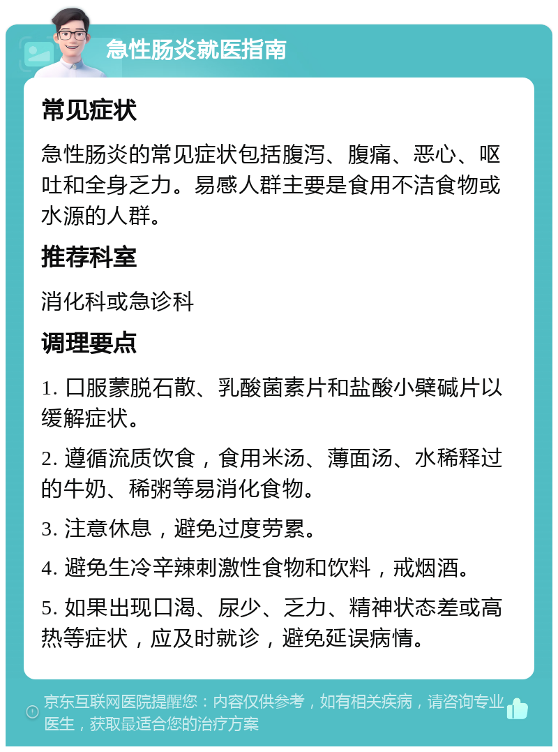 急性肠炎就医指南 常见症状 急性肠炎的常见症状包括腹泻、腹痛、恶心、呕吐和全身乏力。易感人群主要是食用不洁食物或水源的人群。 推荐科室 消化科或急诊科 调理要点 1. 口服蒙脱石散、乳酸菌素片和盐酸小檗碱片以缓解症状。 2. 遵循流质饮食，食用米汤、薄面汤、水稀释过的牛奶、稀粥等易消化食物。 3. 注意休息，避免过度劳累。 4. 避免生冷辛辣刺激性食物和饮料，戒烟酒。 5. 如果出现口渴、尿少、乏力、精神状态差或高热等症状，应及时就诊，避免延误病情。