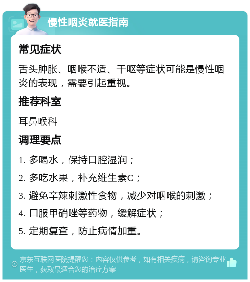 慢性咽炎就医指南 常见症状 舌头肿胀、咽喉不适、干呕等症状可能是慢性咽炎的表现，需要引起重视。 推荐科室 耳鼻喉科 调理要点 1. 多喝水，保持口腔湿润； 2. 多吃水果，补充维生素C； 3. 避免辛辣刺激性食物，减少对咽喉的刺激； 4. 口服甲硝唑等药物，缓解症状； 5. 定期复查，防止病情加重。