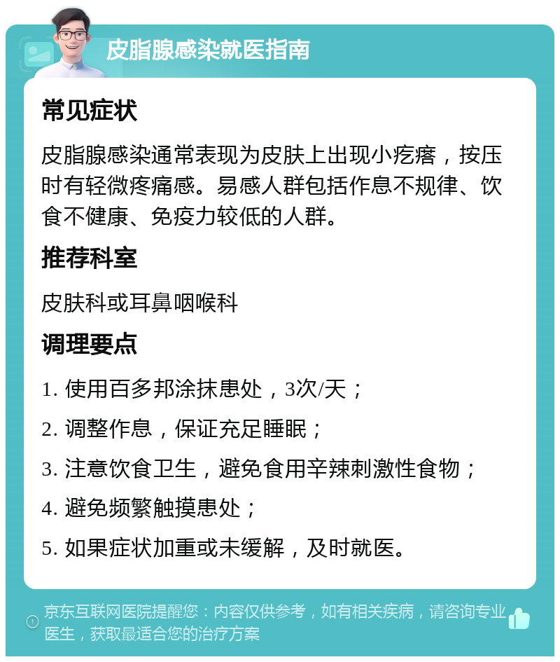 皮脂腺感染就医指南 常见症状 皮脂腺感染通常表现为皮肤上出现小疙瘩，按压时有轻微疼痛感。易感人群包括作息不规律、饮食不健康、免疫力较低的人群。 推荐科室 皮肤科或耳鼻咽喉科 调理要点 1. 使用百多邦涂抹患处，3次/天； 2. 调整作息，保证充足睡眠； 3. 注意饮食卫生，避免食用辛辣刺激性食物； 4. 避免频繁触摸患处； 5. 如果症状加重或未缓解，及时就医。