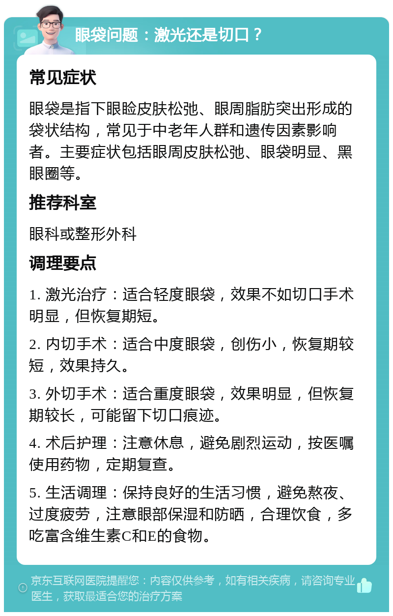 眼袋问题：激光还是切口？ 常见症状 眼袋是指下眼睑皮肤松弛、眼周脂肪突出形成的袋状结构，常见于中老年人群和遗传因素影响者。主要症状包括眼周皮肤松弛、眼袋明显、黑眼圈等。 推荐科室 眼科或整形外科 调理要点 1. 激光治疗：适合轻度眼袋，效果不如切口手术明显，但恢复期短。 2. 内切手术：适合中度眼袋，创伤小，恢复期较短，效果持久。 3. 外切手术：适合重度眼袋，效果明显，但恢复期较长，可能留下切口痕迹。 4. 术后护理：注意休息，避免剧烈运动，按医嘱使用药物，定期复查。 5. 生活调理：保持良好的生活习惯，避免熬夜、过度疲劳，注意眼部保湿和防晒，合理饮食，多吃富含维生素C和E的食物。