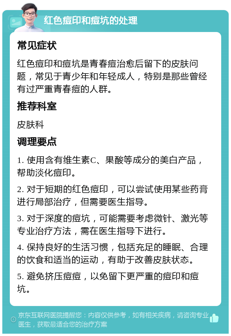 红色痘印和痘坑的处理 常见症状 红色痘印和痘坑是青春痘治愈后留下的皮肤问题，常见于青少年和年轻成人，特别是那些曾经有过严重青春痘的人群。 推荐科室 皮肤科 调理要点 1. 使用含有维生素C、果酸等成分的美白产品，帮助淡化痘印。 2. 对于短期的红色痘印，可以尝试使用某些药膏进行局部治疗，但需要医生指导。 3. 对于深度的痘坑，可能需要考虑微针、激光等专业治疗方法，需在医生指导下进行。 4. 保持良好的生活习惯，包括充足的睡眠、合理的饮食和适当的运动，有助于改善皮肤状态。 5. 避免挤压痘痘，以免留下更严重的痘印和痘坑。