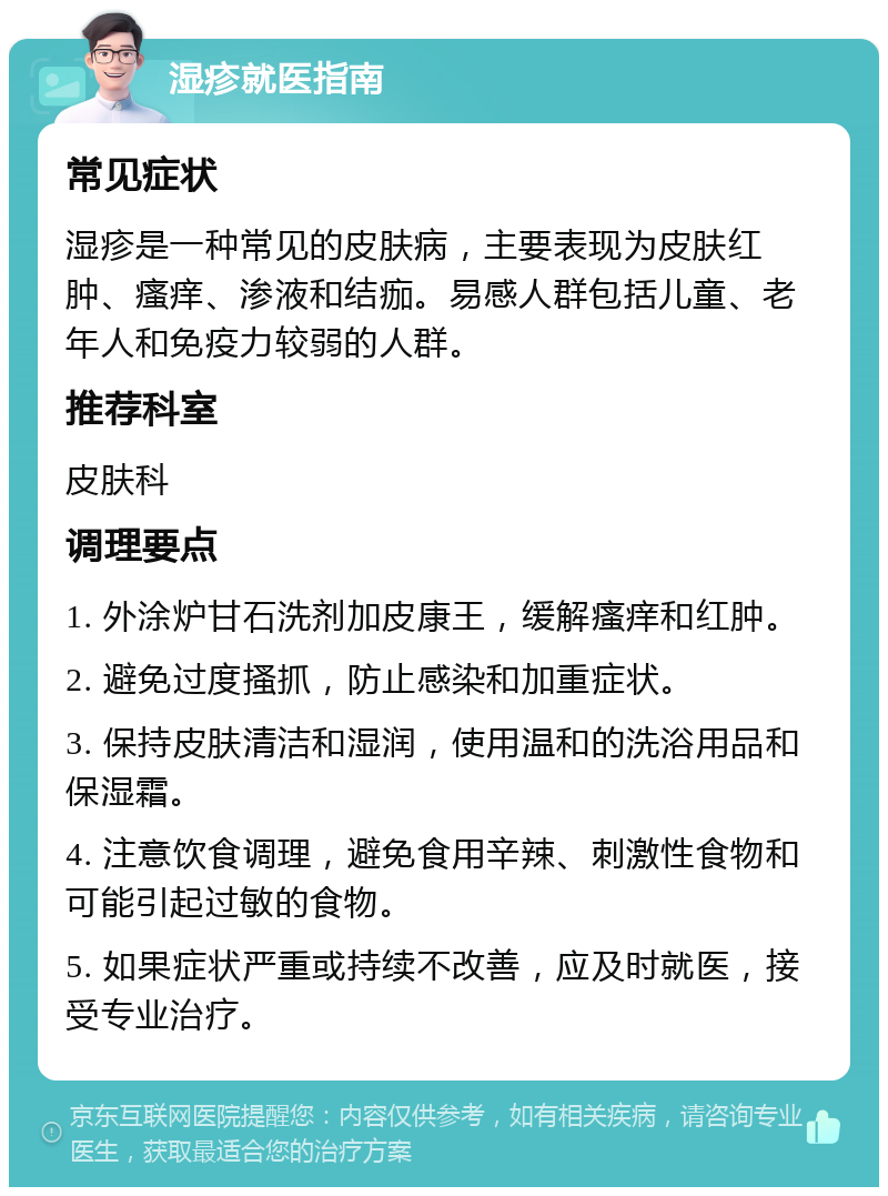 湿疹就医指南 常见症状 湿疹是一种常见的皮肤病，主要表现为皮肤红肿、瘙痒、渗液和结痂。易感人群包括儿童、老年人和免疫力较弱的人群。 推荐科室 皮肤科 调理要点 1. 外涂炉甘石洗剂加皮康王，缓解瘙痒和红肿。 2. 避免过度搔抓，防止感染和加重症状。 3. 保持皮肤清洁和湿润，使用温和的洗浴用品和保湿霜。 4. 注意饮食调理，避免食用辛辣、刺激性食物和可能引起过敏的食物。 5. 如果症状严重或持续不改善，应及时就医，接受专业治疗。