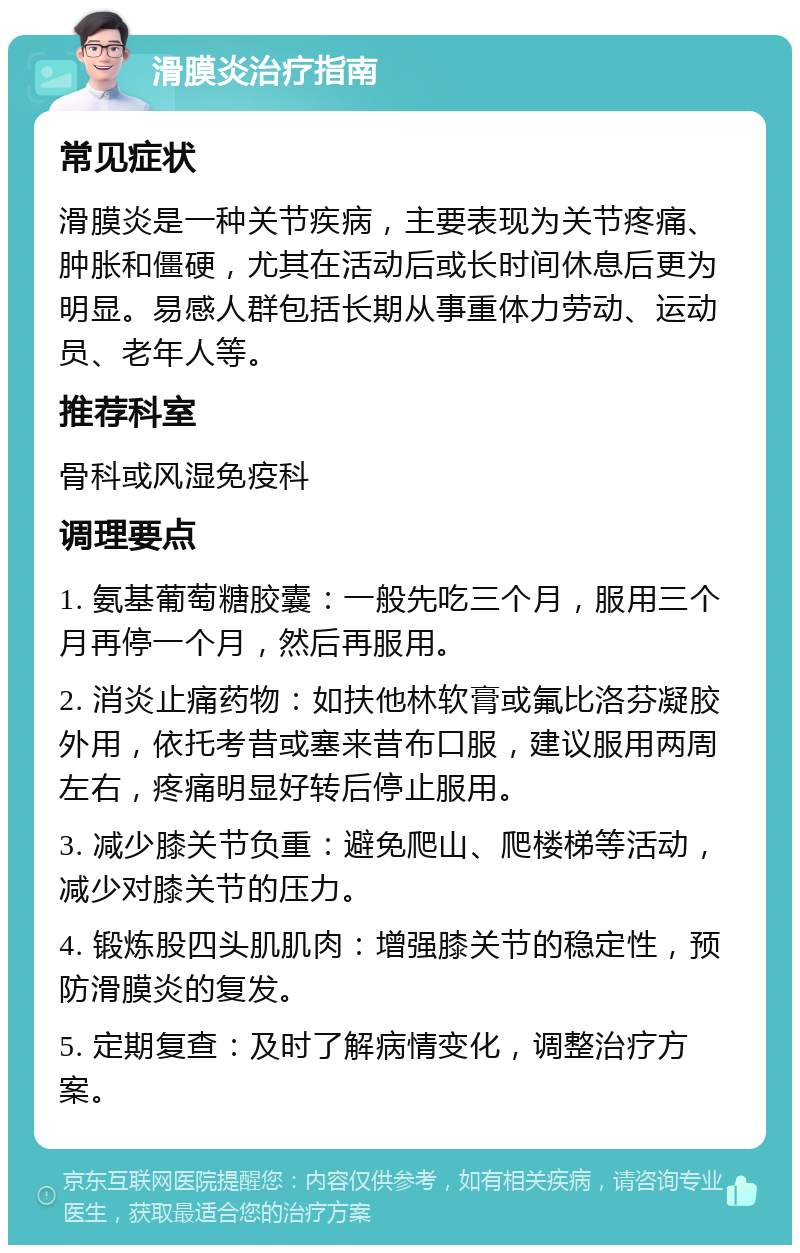 滑膜炎治疗指南 常见症状 滑膜炎是一种关节疾病，主要表现为关节疼痛、肿胀和僵硬，尤其在活动后或长时间休息后更为明显。易感人群包括长期从事重体力劳动、运动员、老年人等。 推荐科室 骨科或风湿免疫科 调理要点 1. 氨基葡萄糖胶囊：一般先吃三个月，服用三个月再停一个月，然后再服用。 2. 消炎止痛药物：如扶他林软膏或氟比洛芬凝胶外用，依托考昔或塞来昔布口服，建议服用两周左右，疼痛明显好转后停止服用。 3. 减少膝关节负重：避免爬山、爬楼梯等活动，减少对膝关节的压力。 4. 锻炼股四头肌肌肉：增强膝关节的稳定性，预防滑膜炎的复发。 5. 定期复查：及时了解病情变化，调整治疗方案。