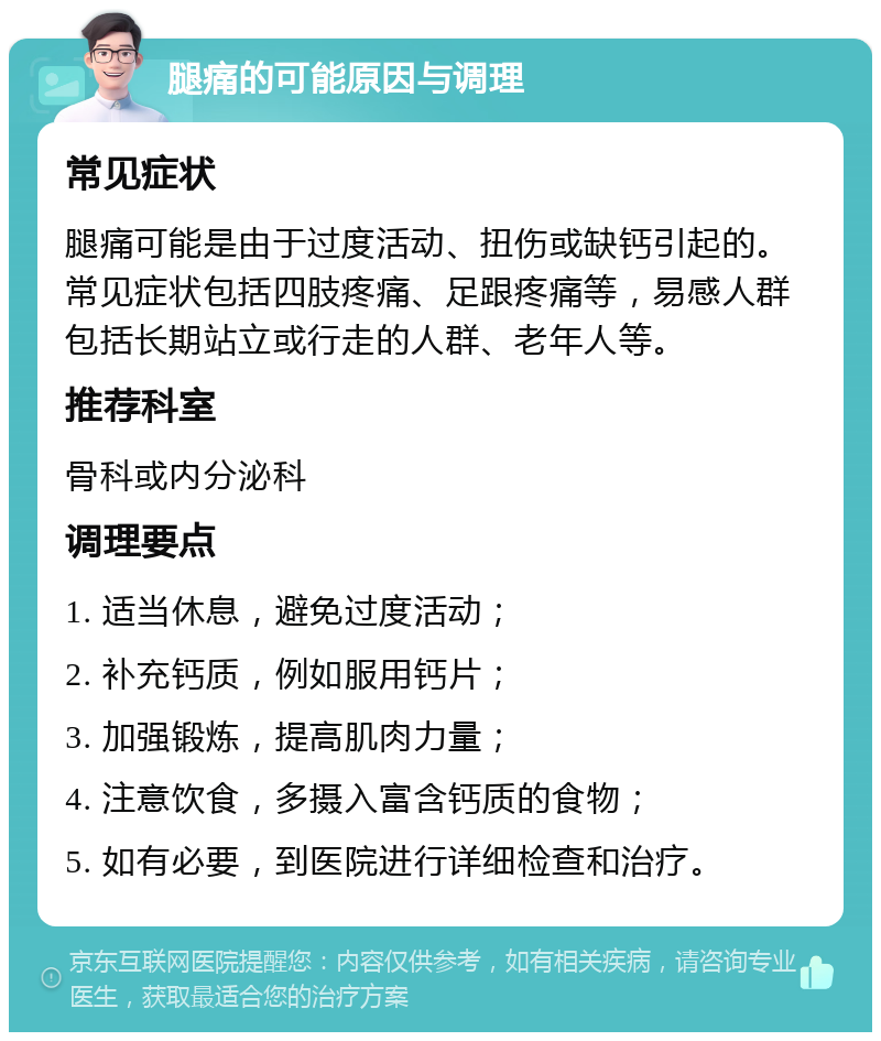 腿痛的可能原因与调理 常见症状 腿痛可能是由于过度活动、扭伤或缺钙引起的。常见症状包括四肢疼痛、足跟疼痛等，易感人群包括长期站立或行走的人群、老年人等。 推荐科室 骨科或内分泌科 调理要点 1. 适当休息，避免过度活动； 2. 补充钙质，例如服用钙片； 3. 加强锻炼，提高肌肉力量； 4. 注意饮食，多摄入富含钙质的食物； 5. 如有必要，到医院进行详细检查和治疗。