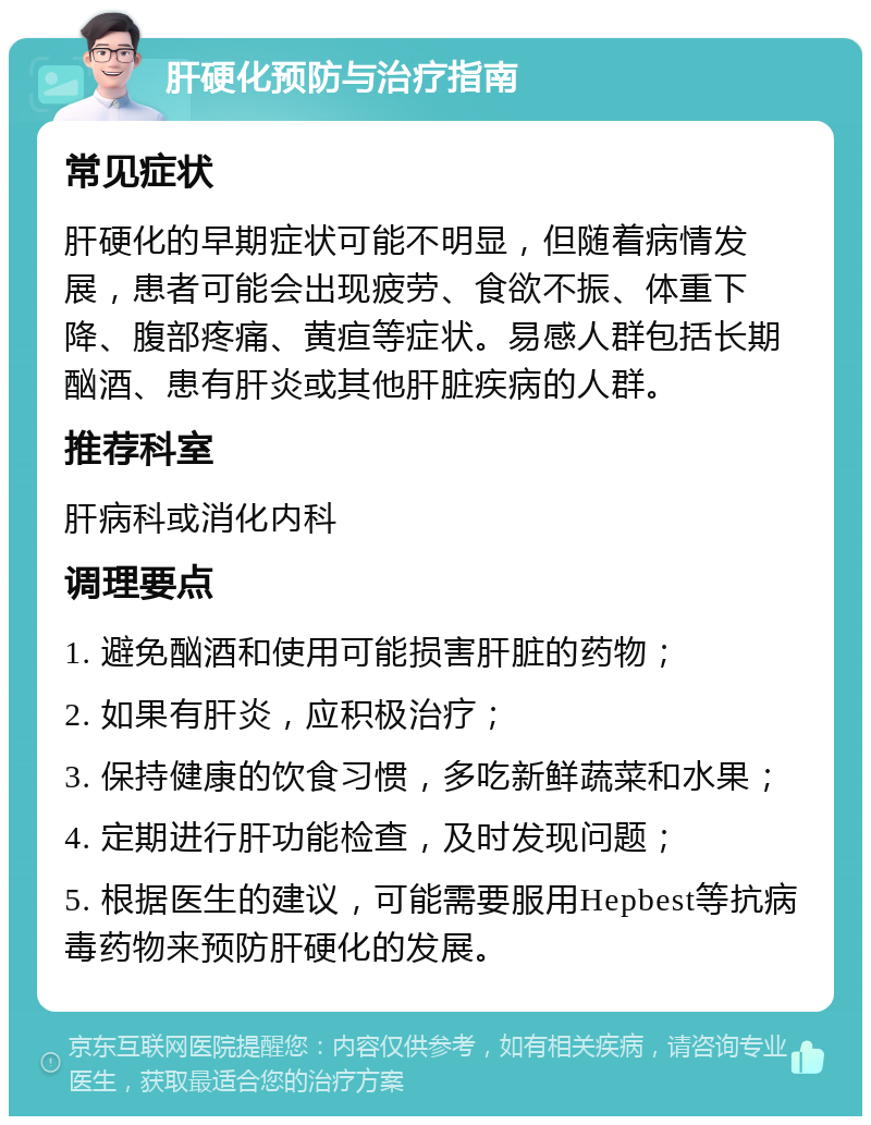 肝硬化预防与治疗指南 常见症状 肝硬化的早期症状可能不明显，但随着病情发展，患者可能会出现疲劳、食欲不振、体重下降、腹部疼痛、黄疸等症状。易感人群包括长期酗酒、患有肝炎或其他肝脏疾病的人群。 推荐科室 肝病科或消化内科 调理要点 1. 避免酗酒和使用可能损害肝脏的药物； 2. 如果有肝炎，应积极治疗； 3. 保持健康的饮食习惯，多吃新鲜蔬菜和水果； 4. 定期进行肝功能检查，及时发现问题； 5. 根据医生的建议，可能需要服用Hepbest等抗病毒药物来预防肝硬化的发展。