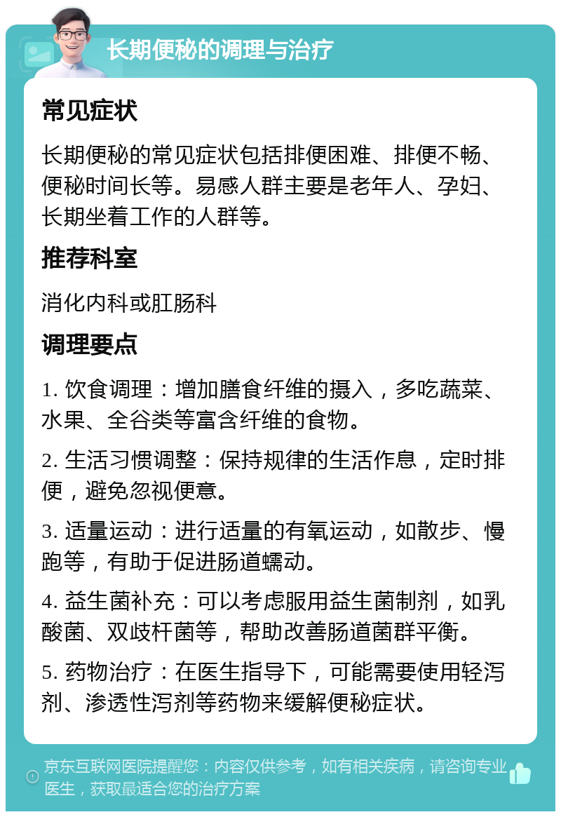 长期便秘的调理与治疗 常见症状 长期便秘的常见症状包括排便困难、排便不畅、便秘时间长等。易感人群主要是老年人、孕妇、长期坐着工作的人群等。 推荐科室 消化内科或肛肠科 调理要点 1. 饮食调理：增加膳食纤维的摄入，多吃蔬菜、水果、全谷类等富含纤维的食物。 2. 生活习惯调整：保持规律的生活作息，定时排便，避免忽视便意。 3. 适量运动：进行适量的有氧运动，如散步、慢跑等，有助于促进肠道蠕动。 4. 益生菌补充：可以考虑服用益生菌制剂，如乳酸菌、双歧杆菌等，帮助改善肠道菌群平衡。 5. 药物治疗：在医生指导下，可能需要使用轻泻剂、渗透性泻剂等药物来缓解便秘症状。