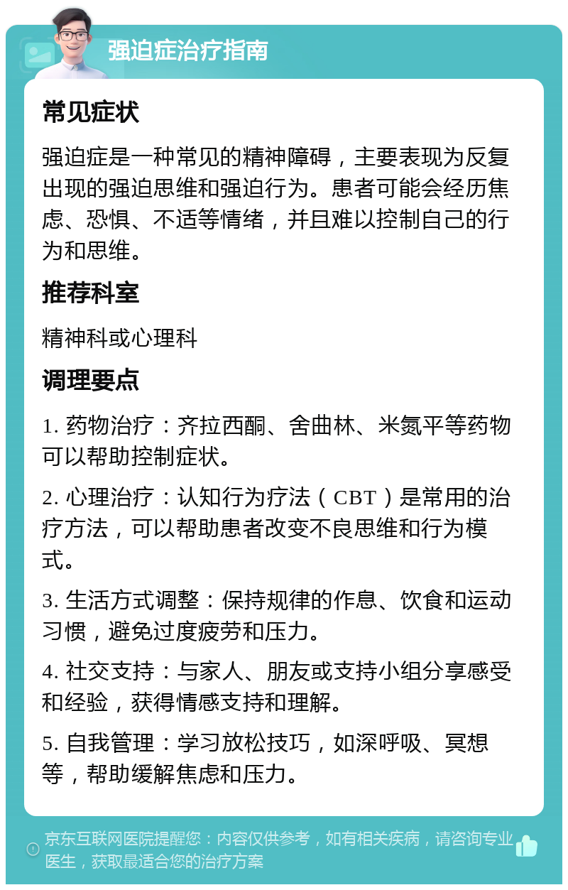 强迫症治疗指南 常见症状 强迫症是一种常见的精神障碍，主要表现为反复出现的强迫思维和强迫行为。患者可能会经历焦虑、恐惧、不适等情绪，并且难以控制自己的行为和思维。 推荐科室 精神科或心理科 调理要点 1. 药物治疗：齐拉西酮、舍曲林、米氮平等药物可以帮助控制症状。 2. 心理治疗：认知行为疗法（CBT）是常用的治疗方法，可以帮助患者改变不良思维和行为模式。 3. 生活方式调整：保持规律的作息、饮食和运动习惯，避免过度疲劳和压力。 4. 社交支持：与家人、朋友或支持小组分享感受和经验，获得情感支持和理解。 5. 自我管理：学习放松技巧，如深呼吸、冥想等，帮助缓解焦虑和压力。