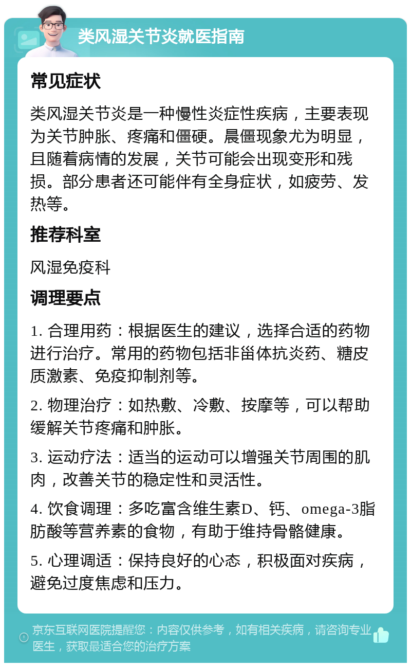 类风湿关节炎就医指南 常见症状 类风湿关节炎是一种慢性炎症性疾病，主要表现为关节肿胀、疼痛和僵硬。晨僵现象尤为明显，且随着病情的发展，关节可能会出现变形和残损。部分患者还可能伴有全身症状，如疲劳、发热等。 推荐科室 风湿免疫科 调理要点 1. 合理用药：根据医生的建议，选择合适的药物进行治疗。常用的药物包括非甾体抗炎药、糖皮质激素、免疫抑制剂等。 2. 物理治疗：如热敷、冷敷、按摩等，可以帮助缓解关节疼痛和肿胀。 3. 运动疗法：适当的运动可以增强关节周围的肌肉，改善关节的稳定性和灵活性。 4. 饮食调理：多吃富含维生素D、钙、omega-3脂肪酸等营养素的食物，有助于维持骨骼健康。 5. 心理调适：保持良好的心态，积极面对疾病，避免过度焦虑和压力。