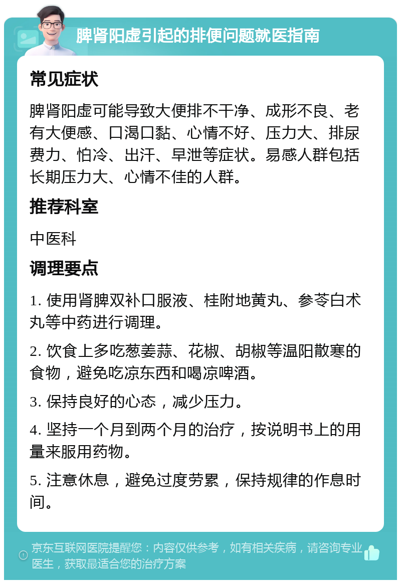 脾肾阳虚引起的排便问题就医指南 常见症状 脾肾阳虚可能导致大便排不干净、成形不良、老有大便感、口渴口黏、心情不好、压力大、排尿费力、怕冷、出汗、早泄等症状。易感人群包括长期压力大、心情不佳的人群。 推荐科室 中医科 调理要点 1. 使用肾脾双补口服液、桂附地黄丸、参苓白术丸等中药进行调理。 2. 饮食上多吃葱姜蒜、花椒、胡椒等温阳散寒的食物，避免吃凉东西和喝凉啤酒。 3. 保持良好的心态，减少压力。 4. 坚持一个月到两个月的治疗，按说明书上的用量来服用药物。 5. 注意休息，避免过度劳累，保持规律的作息时间。