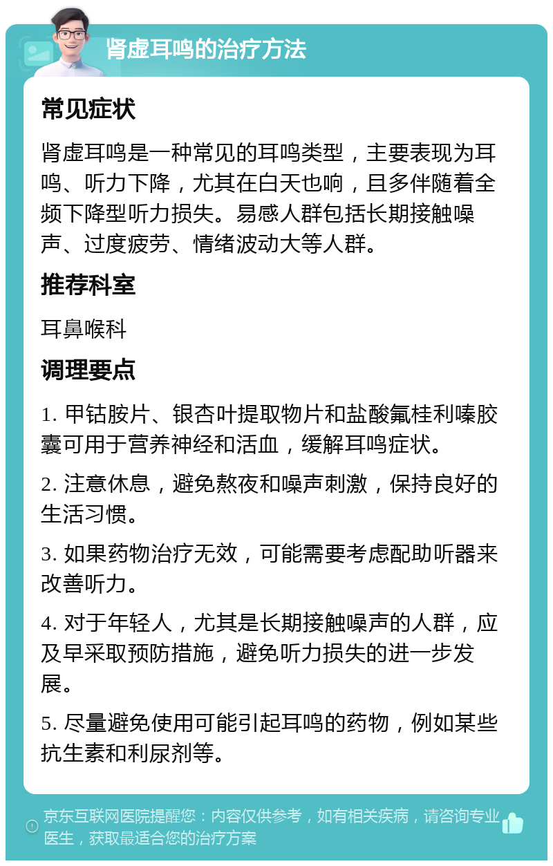 肾虚耳鸣的治疗方法 常见症状 肾虚耳鸣是一种常见的耳鸣类型，主要表现为耳鸣、听力下降，尤其在白天也响，且多伴随着全频下降型听力损失。易感人群包括长期接触噪声、过度疲劳、情绪波动大等人群。 推荐科室 耳鼻喉科 调理要点 1. 甲钴胺片、银杏叶提取物片和盐酸氟桂利嗪胶囊可用于营养神经和活血，缓解耳鸣症状。 2. 注意休息，避免熬夜和噪声刺激，保持良好的生活习惯。 3. 如果药物治疗无效，可能需要考虑配助听器来改善听力。 4. 对于年轻人，尤其是长期接触噪声的人群，应及早采取预防措施，避免听力损失的进一步发展。 5. 尽量避免使用可能引起耳鸣的药物，例如某些抗生素和利尿剂等。