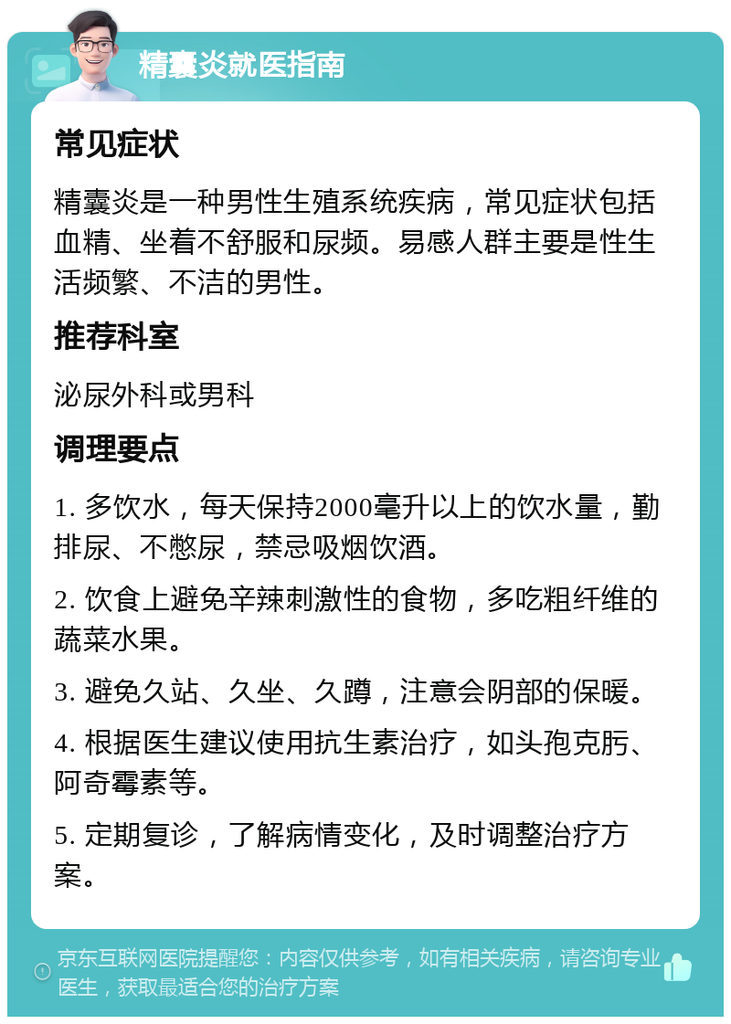 精囊炎就医指南 常见症状 精囊炎是一种男性生殖系统疾病，常见症状包括血精、坐着不舒服和尿频。易感人群主要是性生活频繁、不洁的男性。 推荐科室 泌尿外科或男科 调理要点 1. 多饮水，每天保持2000毫升以上的饮水量，勤排尿、不憋尿，禁忌吸烟饮酒。 2. 饮食上避免辛辣刺激性的食物，多吃粗纤维的蔬菜水果。 3. 避免久站、久坐、久蹲，注意会阴部的保暖。 4. 根据医生建议使用抗生素治疗，如头孢克肟、阿奇霉素等。 5. 定期复诊，了解病情变化，及时调整治疗方案。