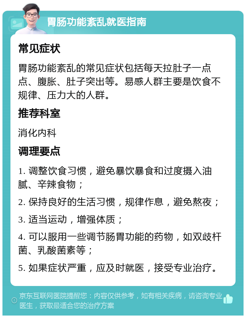 胃肠功能紊乱就医指南 常见症状 胃肠功能紊乱的常见症状包括每天拉肚子一点点、腹胀、肚子突出等。易感人群主要是饮食不规律、压力大的人群。 推荐科室 消化内科 调理要点 1. 调整饮食习惯，避免暴饮暴食和过度摄入油腻、辛辣食物； 2. 保持良好的生活习惯，规律作息，避免熬夜； 3. 适当运动，增强体质； 4. 可以服用一些调节肠胃功能的药物，如双歧杆菌、乳酸菌素等； 5. 如果症状严重，应及时就医，接受专业治疗。