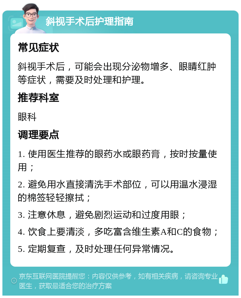 斜视手术后护理指南 常见症状 斜视手术后，可能会出现分泌物增多、眼睛红肿等症状，需要及时处理和护理。 推荐科室 眼科 调理要点 1. 使用医生推荐的眼药水或眼药膏，按时按量使用； 2. 避免用水直接清洗手术部位，可以用温水浸湿的棉签轻轻擦拭； 3. 注意休息，避免剧烈运动和过度用眼； 4. 饮食上要清淡，多吃富含维生素A和C的食物； 5. 定期复查，及时处理任何异常情况。