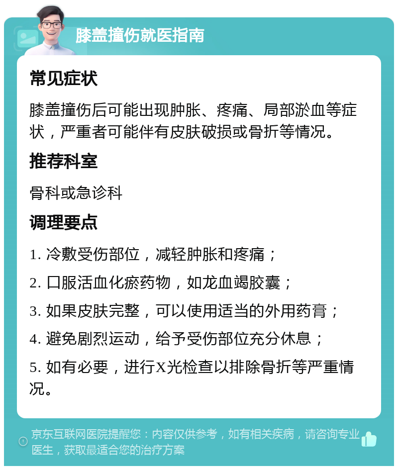 膝盖撞伤就医指南 常见症状 膝盖撞伤后可能出现肿胀、疼痛、局部淤血等症状，严重者可能伴有皮肤破损或骨折等情况。 推荐科室 骨科或急诊科 调理要点 1. 冷敷受伤部位，减轻肿胀和疼痛； 2. 口服活血化瘀药物，如龙血竭胶囊； 3. 如果皮肤完整，可以使用适当的外用药膏； 4. 避免剧烈运动，给予受伤部位充分休息； 5. 如有必要，进行X光检查以排除骨折等严重情况。