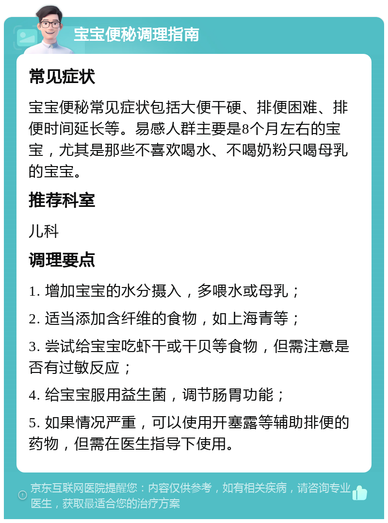 宝宝便秘调理指南 常见症状 宝宝便秘常见症状包括大便干硬、排便困难、排便时间延长等。易感人群主要是8个月左右的宝宝，尤其是那些不喜欢喝水、不喝奶粉只喝母乳的宝宝。 推荐科室 儿科 调理要点 1. 增加宝宝的水分摄入，多喂水或母乳； 2. 适当添加含纤维的食物，如上海青等； 3. 尝试给宝宝吃虾干或干贝等食物，但需注意是否有过敏反应； 4. 给宝宝服用益生菌，调节肠胃功能； 5. 如果情况严重，可以使用开塞露等辅助排便的药物，但需在医生指导下使用。