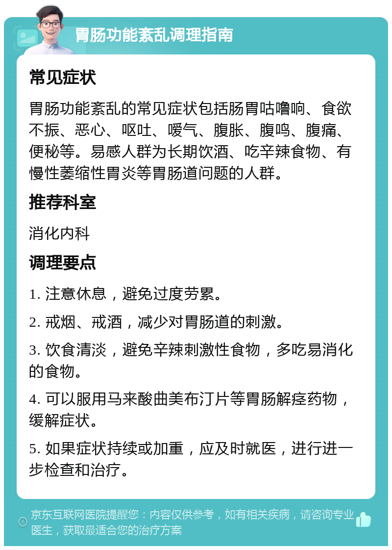 胃肠功能紊乱调理指南 常见症状 胃肠功能紊乱的常见症状包括肠胃咕噜响、食欲不振、恶心、呕吐、嗳气、腹胀、腹鸣、腹痛、便秘等。易感人群为长期饮酒、吃辛辣食物、有慢性萎缩性胃炎等胃肠道问题的人群。 推荐科室 消化内科 调理要点 1. 注意休息，避免过度劳累。 2. 戒烟、戒酒，减少对胃肠道的刺激。 3. 饮食清淡，避免辛辣刺激性食物，多吃易消化的食物。 4. 可以服用马来酸曲美布汀片等胃肠解痉药物，缓解症状。 5. 如果症状持续或加重，应及时就医，进行进一步检查和治疗。