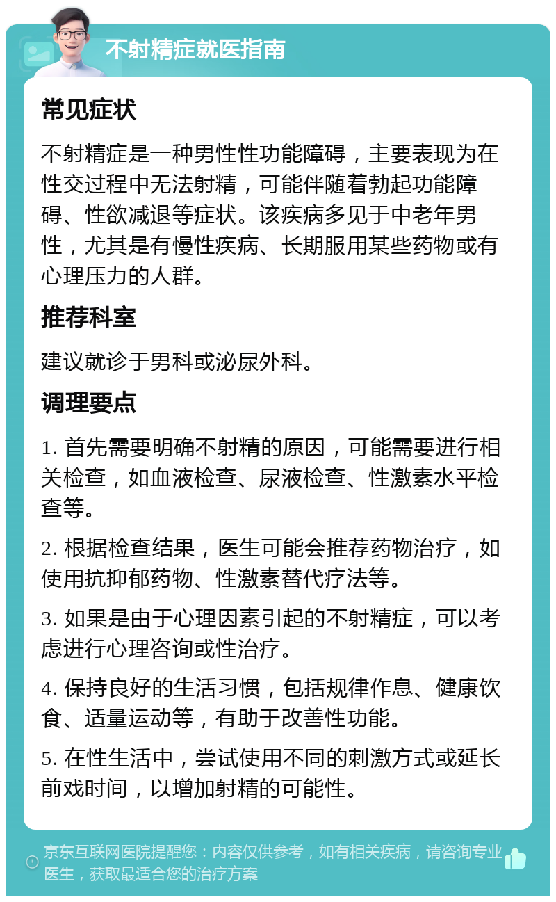 不射精症就医指南 常见症状 不射精症是一种男性性功能障碍，主要表现为在性交过程中无法射精，可能伴随着勃起功能障碍、性欲减退等症状。该疾病多见于中老年男性，尤其是有慢性疾病、长期服用某些药物或有心理压力的人群。 推荐科室 建议就诊于男科或泌尿外科。 调理要点 1. 首先需要明确不射精的原因，可能需要进行相关检查，如血液检查、尿液检查、性激素水平检查等。 2. 根据检查结果，医生可能会推荐药物治疗，如使用抗抑郁药物、性激素替代疗法等。 3. 如果是由于心理因素引起的不射精症，可以考虑进行心理咨询或性治疗。 4. 保持良好的生活习惯，包括规律作息、健康饮食、适量运动等，有助于改善性功能。 5. 在性生活中，尝试使用不同的刺激方式或延长前戏时间，以增加射精的可能性。