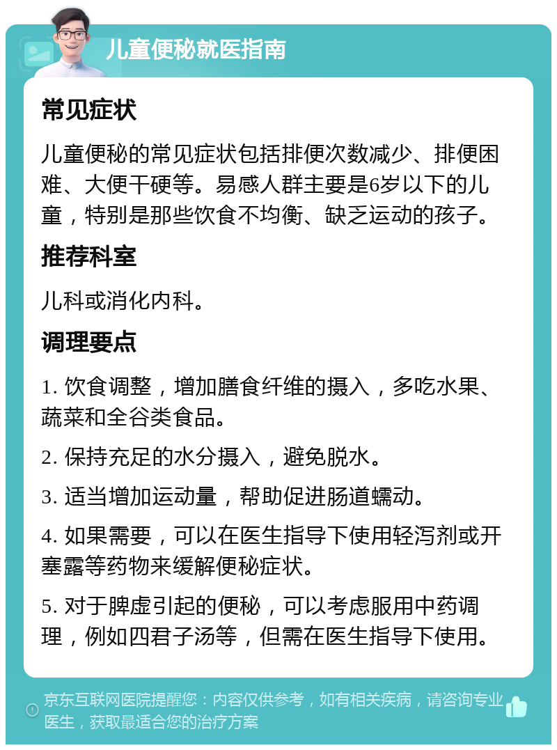 儿童便秘就医指南 常见症状 儿童便秘的常见症状包括排便次数减少、排便困难、大便干硬等。易感人群主要是6岁以下的儿童，特别是那些饮食不均衡、缺乏运动的孩子。 推荐科室 儿科或消化内科。 调理要点 1. 饮食调整，增加膳食纤维的摄入，多吃水果、蔬菜和全谷类食品。 2. 保持充足的水分摄入，避免脱水。 3. 适当增加运动量，帮助促进肠道蠕动。 4. 如果需要，可以在医生指导下使用轻泻剂或开塞露等药物来缓解便秘症状。 5. 对于脾虚引起的便秘，可以考虑服用中药调理，例如四君子汤等，但需在医生指导下使用。