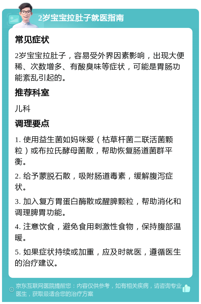 2岁宝宝拉肚子就医指南 常见症状 2岁宝宝拉肚子，容易受外界因素影响，出现大便稀、次数增多、有酸臭味等症状，可能是胃肠功能紊乱引起的。 推荐科室 儿科 调理要点 1. 使用益生菌如妈咪爱（枯草杆菌二联活菌颗粒）或布拉氏酵母菌散，帮助恢复肠道菌群平衡。 2. 给予蒙脱石散，吸附肠道毒素，缓解腹泻症状。 3. 加入复方胃蛋白酶散或醒脾颗粒，帮助消化和调理脾胃功能。 4. 注意饮食，避免食用刺激性食物，保持腹部温暖。 5. 如果症状持续或加重，应及时就医，遵循医生的治疗建议。