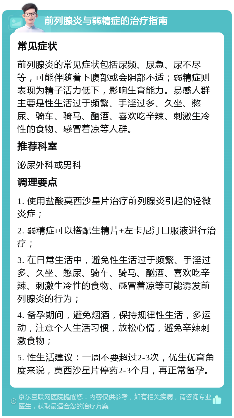 前列腺炎与弱精症的治疗指南 常见症状 前列腺炎的常见症状包括尿频、尿急、尿不尽等，可能伴随着下腹部或会阴部不适；弱精症则表现为精子活力低下，影响生育能力。易感人群主要是性生活过于频繁、手淫过多、久坐、憋尿、骑车、骑马、酗酒、喜欢吃辛辣、刺激生冷性的食物、感冒着凉等人群。 推荐科室 泌尿外科或男科 调理要点 1. 使用盐酸莫西沙星片治疗前列腺炎引起的轻微炎症； 2. 弱精症可以搭配生精片+左卡尼汀口服液进行治疗； 3. 在日常生活中，避免性生活过于频繁、手淫过多、久坐、憋尿、骑车、骑马、酗酒、喜欢吃辛辣、刺激生冷性的食物、感冒着凉等可能诱发前列腺炎的行为； 4. 备孕期间，避免烟酒，保持规律性生活，多运动，注意个人生活习惯，放松心情，避免辛辣刺激食物； 5. 性生活建议：一周不要超过2-3次，优生优育角度来说，莫西沙星片停药2-3个月，再正常备孕。