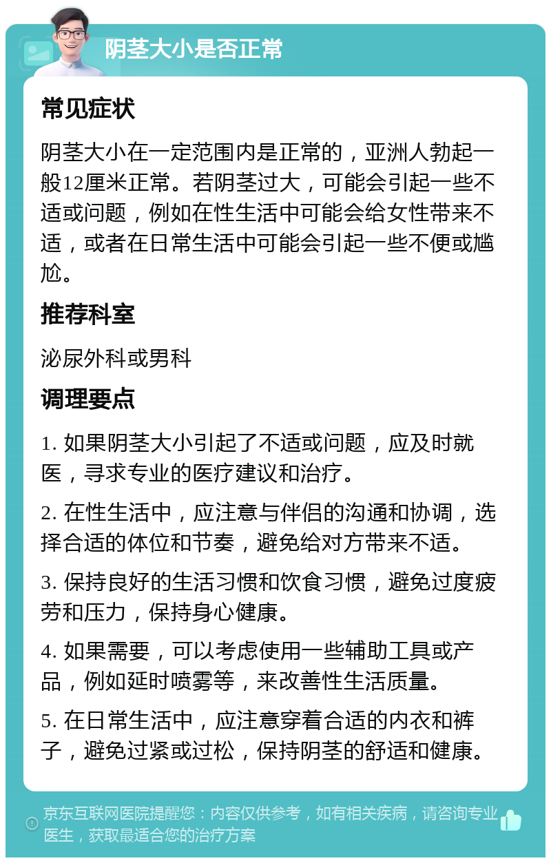 阴茎大小是否正常 常见症状 阴茎大小在一定范围内是正常的，亚洲人勃起一般12厘米正常。若阴茎过大，可能会引起一些不适或问题，例如在性生活中可能会给女性带来不适，或者在日常生活中可能会引起一些不便或尴尬。 推荐科室 泌尿外科或男科 调理要点 1. 如果阴茎大小引起了不适或问题，应及时就医，寻求专业的医疗建议和治疗。 2. 在性生活中，应注意与伴侣的沟通和协调，选择合适的体位和节奏，避免给对方带来不适。 3. 保持良好的生活习惯和饮食习惯，避免过度疲劳和压力，保持身心健康。 4. 如果需要，可以考虑使用一些辅助工具或产品，例如延时喷雾等，来改善性生活质量。 5. 在日常生活中，应注意穿着合适的内衣和裤子，避免过紧或过松，保持阴茎的舒适和健康。