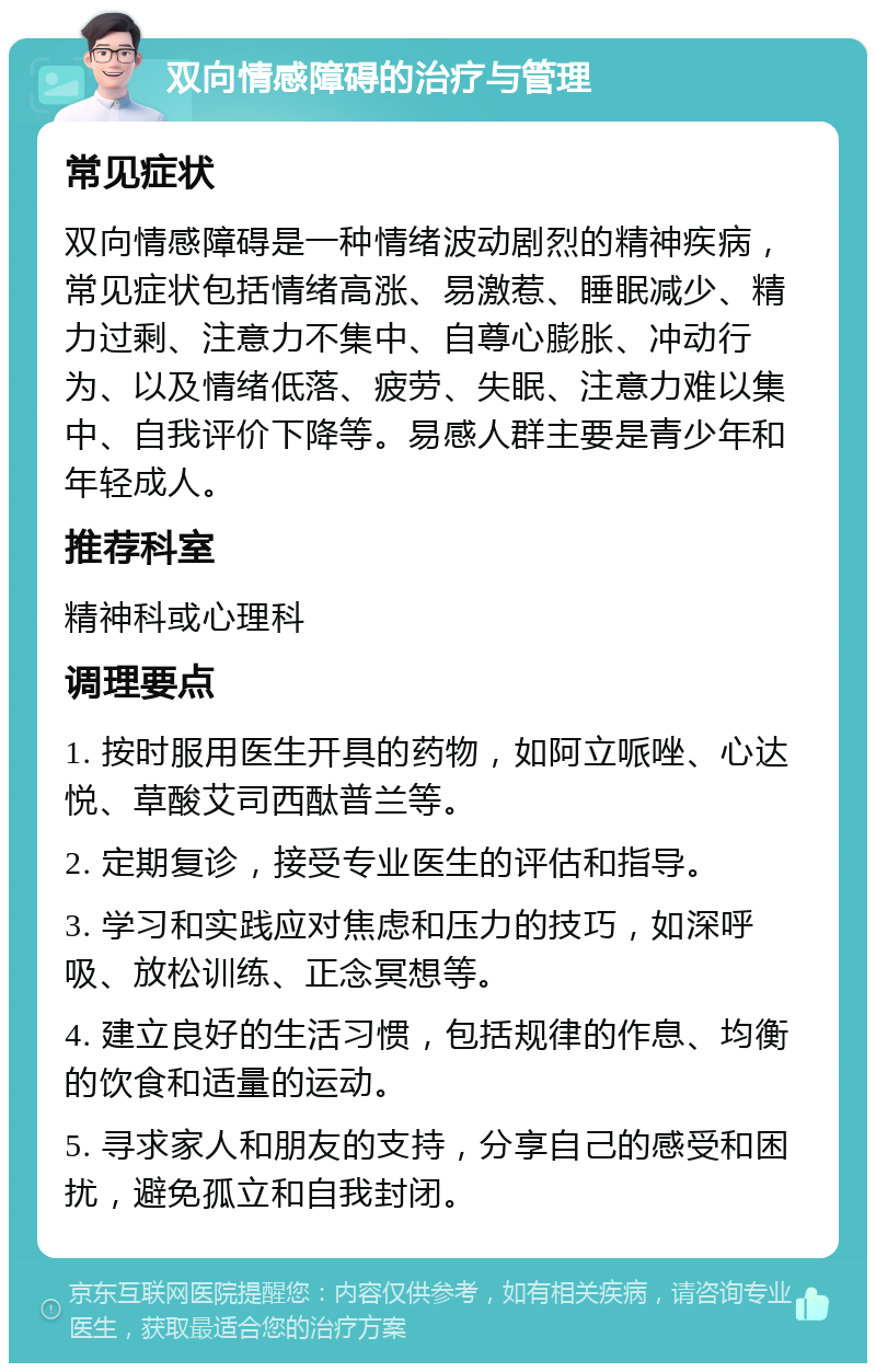 双向情感障碍的治疗与管理 常见症状 双向情感障碍是一种情绪波动剧烈的精神疾病，常见症状包括情绪高涨、易激惹、睡眠减少、精力过剩、注意力不集中、自尊心膨胀、冲动行为、以及情绪低落、疲劳、失眠、注意力难以集中、自我评价下降等。易感人群主要是青少年和年轻成人。 推荐科室 精神科或心理科 调理要点 1. 按时服用医生开具的药物，如阿立哌唑、心达悦、草酸艾司西酞普兰等。 2. 定期复诊，接受专业医生的评估和指导。 3. 学习和实践应对焦虑和压力的技巧，如深呼吸、放松训练、正念冥想等。 4. 建立良好的生活习惯，包括规律的作息、均衡的饮食和适量的运动。 5. 寻求家人和朋友的支持，分享自己的感受和困扰，避免孤立和自我封闭。