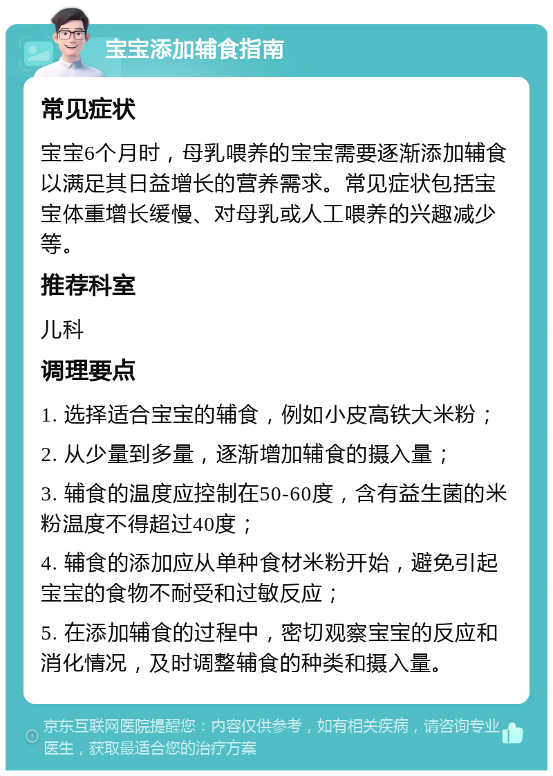 宝宝添加辅食指南 常见症状 宝宝6个月时，母乳喂养的宝宝需要逐渐添加辅食以满足其日益增长的营养需求。常见症状包括宝宝体重增长缓慢、对母乳或人工喂养的兴趣减少等。 推荐科室 儿科 调理要点 1. 选择适合宝宝的辅食，例如小皮高铁大米粉； 2. 从少量到多量，逐渐增加辅食的摄入量； 3. 辅食的温度应控制在50-60度，含有益生菌的米粉温度不得超过40度； 4. 辅食的添加应从单种食材米粉开始，避免引起宝宝的食物不耐受和过敏反应； 5. 在添加辅食的过程中，密切观察宝宝的反应和消化情况，及时调整辅食的种类和摄入量。