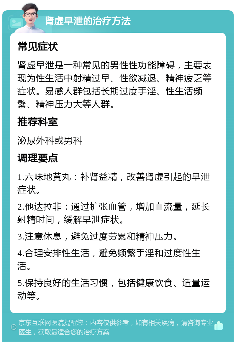 肾虚早泄的治疗方法 常见症状 肾虚早泄是一种常见的男性性功能障碍，主要表现为性生活中射精过早、性欲减退、精神疲乏等症状。易感人群包括长期过度手淫、性生活频繁、精神压力大等人群。 推荐科室 泌尿外科或男科 调理要点 1.六味地黄丸：补肾益精，改善肾虚引起的早泄症状。 2.他达拉非：通过扩张血管，增加血流量，延长射精时间，缓解早泄症状。 3.注意休息，避免过度劳累和精神压力。 4.合理安排性生活，避免频繁手淫和过度性生活。 5.保持良好的生活习惯，包括健康饮食、适量运动等。