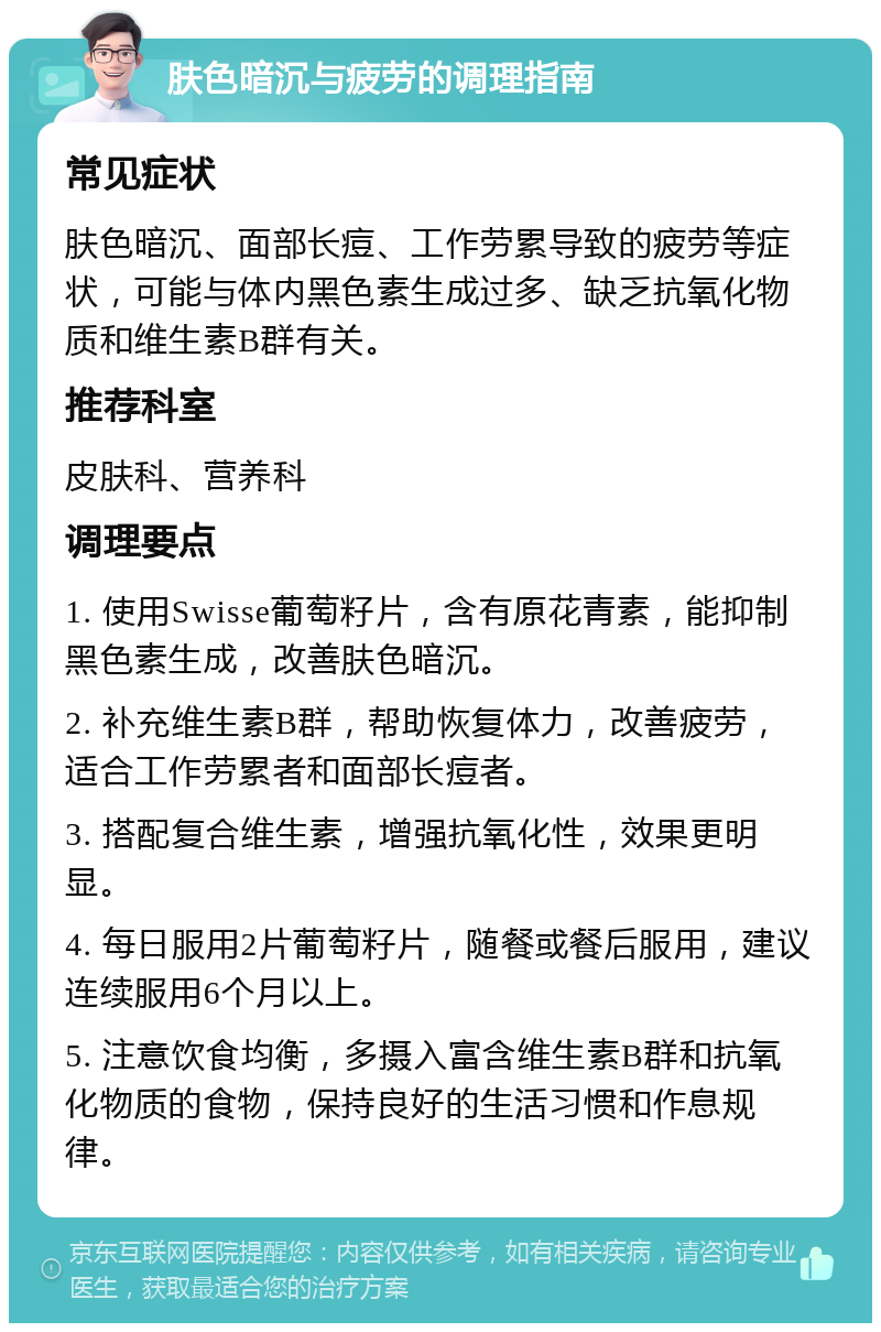 肤色暗沉与疲劳的调理指南 常见症状 肤色暗沉、面部长痘、工作劳累导致的疲劳等症状，可能与体内黑色素生成过多、缺乏抗氧化物质和维生素B群有关。 推荐科室 皮肤科、营养科 调理要点 1. 使用Swisse葡萄籽片，含有原花青素，能抑制黑色素生成，改善肤色暗沉。 2. 补充维生素B群，帮助恢复体力，改善疲劳，适合工作劳累者和面部长痘者。 3. 搭配复合维生素，增强抗氧化性，效果更明显。 4. 每日服用2片葡萄籽片，随餐或餐后服用，建议连续服用6个月以上。 5. 注意饮食均衡，多摄入富含维生素B群和抗氧化物质的食物，保持良好的生活习惯和作息规律。