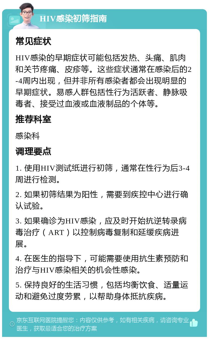 HIV感染初筛指南 常见症状 HIV感染的早期症状可能包括发热、头痛、肌肉和关节疼痛、皮疹等。这些症状通常在感染后的2-4周内出现，但并非所有感染者都会出现明显的早期症状。易感人群包括性行为活跃者、静脉吸毒者、接受过血液或血液制品的个体等。 推荐科室 感染科 调理要点 1. 使用HIV测试纸进行初筛，通常在性行为后3-4周进行检测。 2. 如果初筛结果为阳性，需要到疾控中心进行确认试验。 3. 如果确诊为HIV感染，应及时开始抗逆转录病毒治疗（ART）以控制病毒复制和延缓疾病进展。 4. 在医生的指导下，可能需要使用抗生素预防和治疗与HIV感染相关的机会性感染。 5. 保持良好的生活习惯，包括均衡饮食、适量运动和避免过度劳累，以帮助身体抵抗疾病。