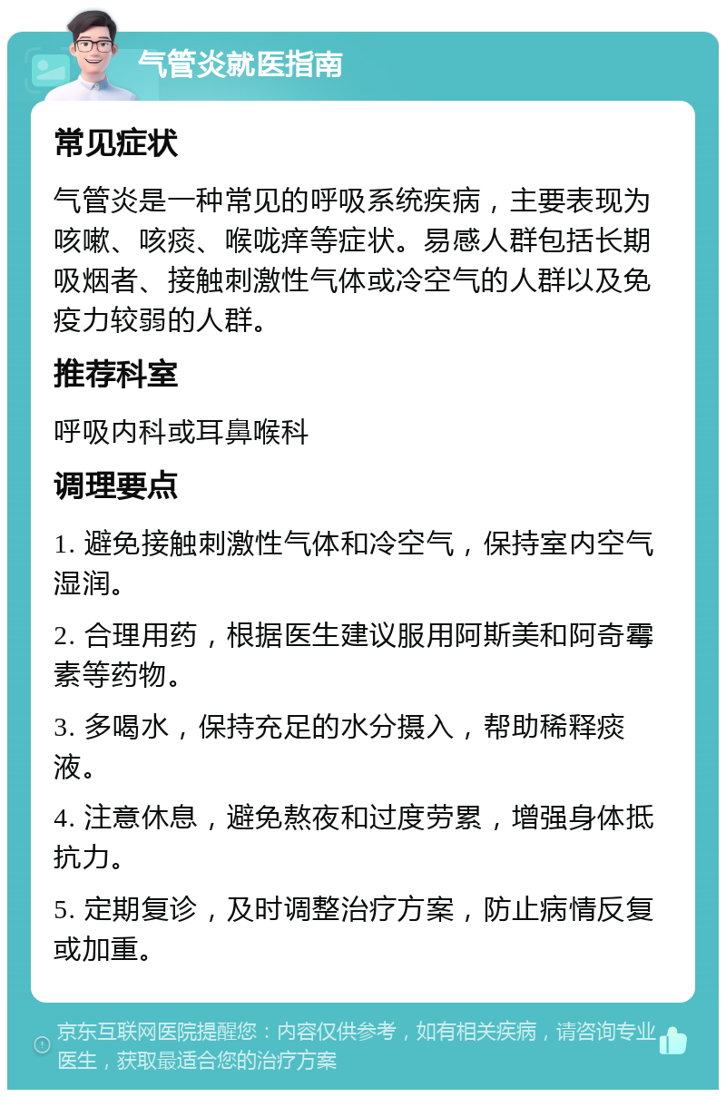 气管炎就医指南 常见症状 气管炎是一种常见的呼吸系统疾病，主要表现为咳嗽、咳痰、喉咙痒等症状。易感人群包括长期吸烟者、接触刺激性气体或冷空气的人群以及免疫力较弱的人群。 推荐科室 呼吸内科或耳鼻喉科 调理要点 1. 避免接触刺激性气体和冷空气，保持室内空气湿润。 2. 合理用药，根据医生建议服用阿斯美和阿奇霉素等药物。 3. 多喝水，保持充足的水分摄入，帮助稀释痰液。 4. 注意休息，避免熬夜和过度劳累，增强身体抵抗力。 5. 定期复诊，及时调整治疗方案，防止病情反复或加重。