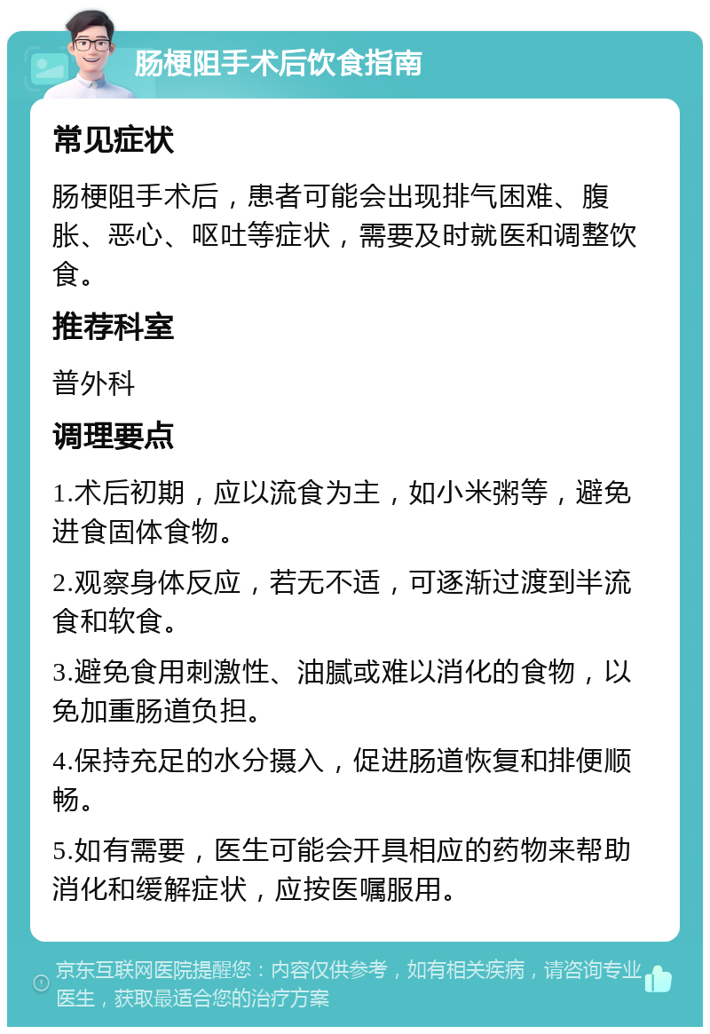 肠梗阻手术后饮食指南 常见症状 肠梗阻手术后，患者可能会出现排气困难、腹胀、恶心、呕吐等症状，需要及时就医和调整饮食。 推荐科室 普外科 调理要点 1.术后初期，应以流食为主，如小米粥等，避免进食固体食物。 2.观察身体反应，若无不适，可逐渐过渡到半流食和软食。 3.避免食用刺激性、油腻或难以消化的食物，以免加重肠道负担。 4.保持充足的水分摄入，促进肠道恢复和排便顺畅。 5.如有需要，医生可能会开具相应的药物来帮助消化和缓解症状，应按医嘱服用。