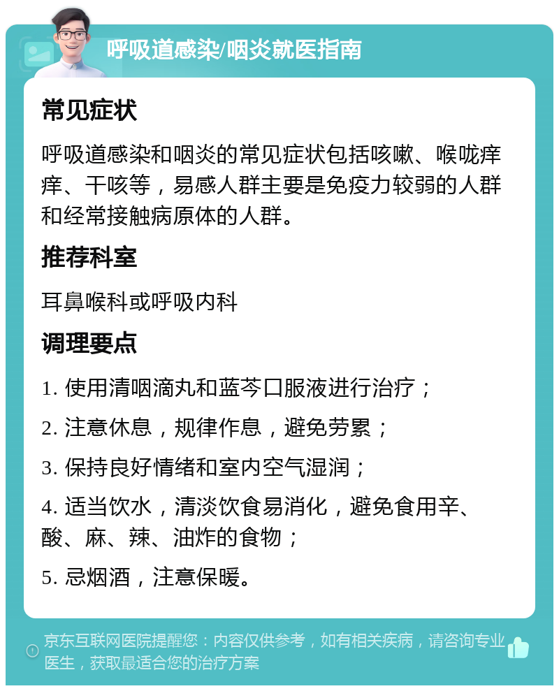 呼吸道感染/咽炎就医指南 常见症状 呼吸道感染和咽炎的常见症状包括咳嗽、喉咙痒痒、干咳等，易感人群主要是免疫力较弱的人群和经常接触病原体的人群。 推荐科室 耳鼻喉科或呼吸内科 调理要点 1. 使用清咽滴丸和蓝芩口服液进行治疗； 2. 注意休息，规律作息，避免劳累； 3. 保持良好情绪和室内空气湿润； 4. 适当饮水，清淡饮食易消化，避免食用辛、酸、麻、辣、油炸的食物； 5. 忌烟酒，注意保暖。