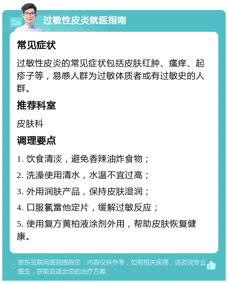 过敏性皮炎就医指南 常见症状 过敏性皮炎的常见症状包括皮肤红肿、瘙痒、起疹子等，易感人群为过敏体质者或有过敏史的人群。 推荐科室 皮肤科 调理要点 1. 饮食清淡，避免香辣油炸食物； 2. 洗澡使用清水，水温不宜过高； 3. 外用润肤产品，保持皮肤湿润； 4. 口服氯雷他定片，缓解过敏反应； 5. 使用复方黄柏液涂剂外用，帮助皮肤恢复健康。