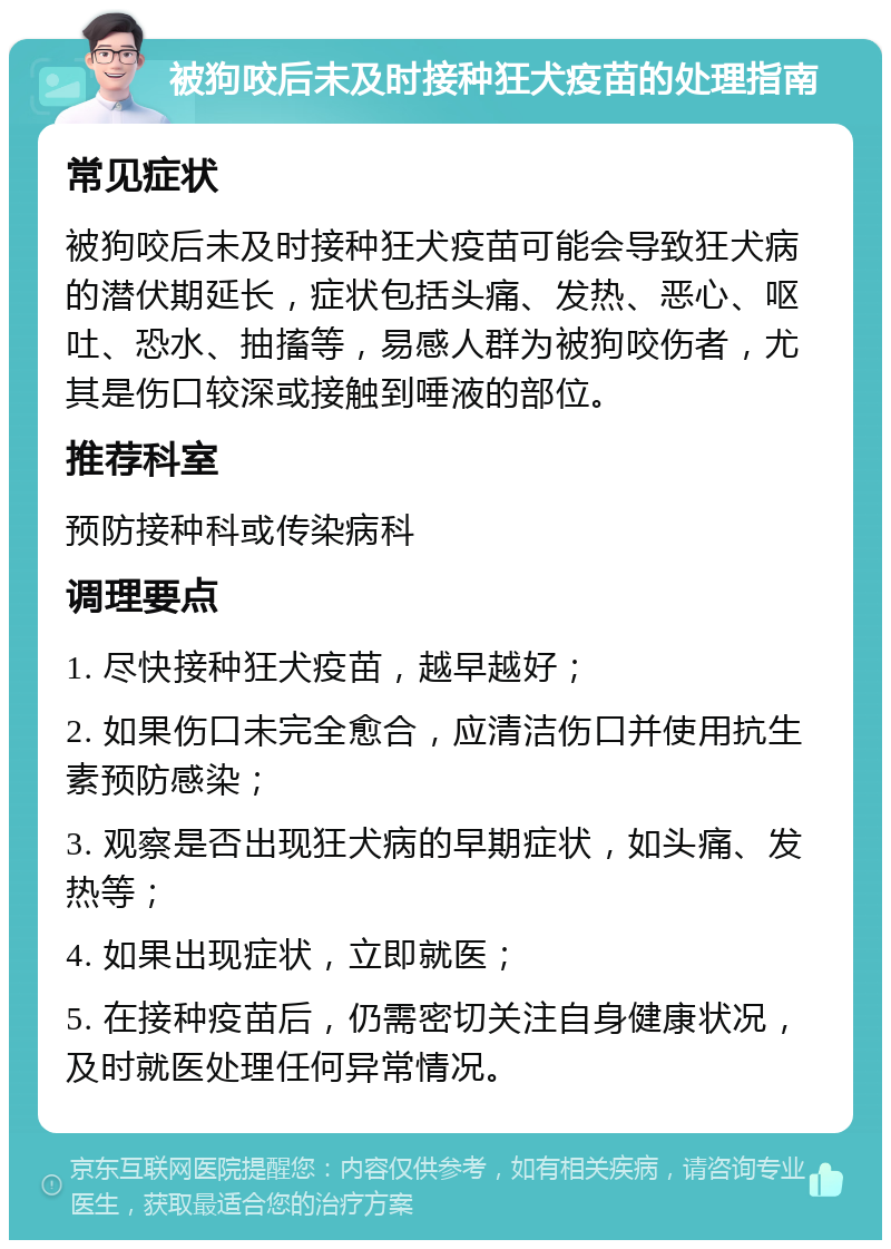 被狗咬后未及时接种狂犬疫苗的处理指南 常见症状 被狗咬后未及时接种狂犬疫苗可能会导致狂犬病的潜伏期延长，症状包括头痛、发热、恶心、呕吐、恐水、抽搐等，易感人群为被狗咬伤者，尤其是伤口较深或接触到唾液的部位。 推荐科室 预防接种科或传染病科 调理要点 1. 尽快接种狂犬疫苗，越早越好； 2. 如果伤口未完全愈合，应清洁伤口并使用抗生素预防感染； 3. 观察是否出现狂犬病的早期症状，如头痛、发热等； 4. 如果出现症状，立即就医； 5. 在接种疫苗后，仍需密切关注自身健康状况，及时就医处理任何异常情况。