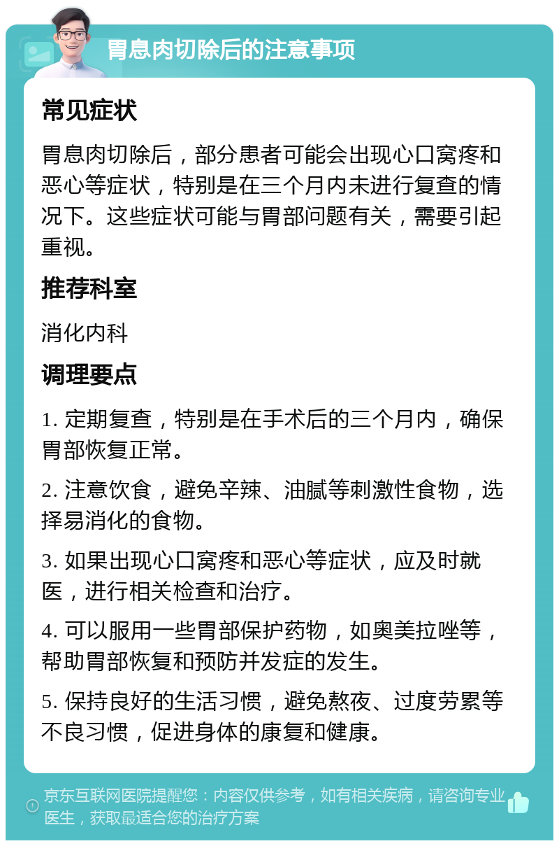 胃息肉切除后的注意事项 常见症状 胃息肉切除后，部分患者可能会出现心口窝疼和恶心等症状，特别是在三个月内未进行复查的情况下。这些症状可能与胃部问题有关，需要引起重视。 推荐科室 消化内科 调理要点 1. 定期复查，特别是在手术后的三个月内，确保胃部恢复正常。 2. 注意饮食，避免辛辣、油腻等刺激性食物，选择易消化的食物。 3. 如果出现心口窝疼和恶心等症状，应及时就医，进行相关检查和治疗。 4. 可以服用一些胃部保护药物，如奥美拉唑等，帮助胃部恢复和预防并发症的发生。 5. 保持良好的生活习惯，避免熬夜、过度劳累等不良习惯，促进身体的康复和健康。