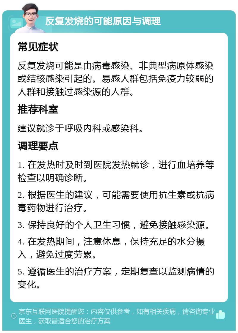 反复发烧的可能原因与调理 常见症状 反复发烧可能是由病毒感染、非典型病原体感染或结核感染引起的。易感人群包括免疫力较弱的人群和接触过感染源的人群。 推荐科室 建议就诊于呼吸内科或感染科。 调理要点 1. 在发热时及时到医院发热就诊，进行血培养等检查以明确诊断。 2. 根据医生的建议，可能需要使用抗生素或抗病毒药物进行治疗。 3. 保持良好的个人卫生习惯，避免接触感染源。 4. 在发热期间，注意休息，保持充足的水分摄入，避免过度劳累。 5. 遵循医生的治疗方案，定期复查以监测病情的变化。