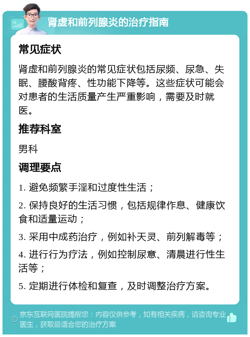 肾虚和前列腺炎的治疗指南 常见症状 肾虚和前列腺炎的常见症状包括尿频、尿急、失眠、腰酸背疼、性功能下降等。这些症状可能会对患者的生活质量产生严重影响，需要及时就医。 推荐科室 男科 调理要点 1. 避免频繁手淫和过度性生活； 2. 保持良好的生活习惯，包括规律作息、健康饮食和适量运动； 3. 采用中成药治疗，例如补天灵、前列解毒等； 4. 进行行为疗法，例如控制尿意、清晨进行性生活等； 5. 定期进行体检和复查，及时调整治疗方案。