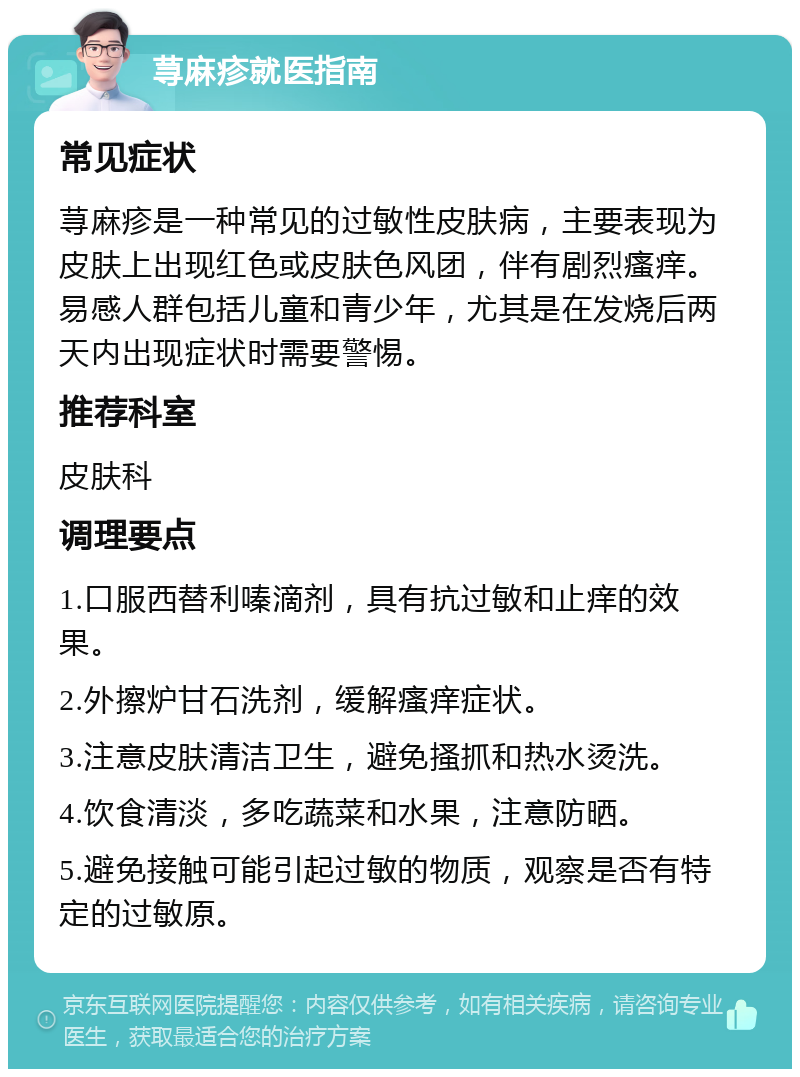 荨麻疹就医指南 常见症状 荨麻疹是一种常见的过敏性皮肤病，主要表现为皮肤上出现红色或皮肤色风团，伴有剧烈瘙痒。易感人群包括儿童和青少年，尤其是在发烧后两天内出现症状时需要警惕。 推荐科室 皮肤科 调理要点 1.口服西替利嗪滴剂，具有抗过敏和止痒的效果。 2.外擦炉甘石洗剂，缓解瘙痒症状。 3.注意皮肤清洁卫生，避免搔抓和热水烫洗。 4.饮食清淡，多吃蔬菜和水果，注意防晒。 5.避免接触可能引起过敏的物质，观察是否有特定的过敏原。